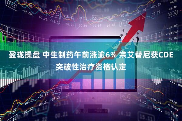 盈珑操盘 中生制药午前涨逾6% 宗艾替尼获CDE突破性治疗资格认定