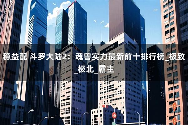 稳益配 斗罗大陆2：魂兽实力最新前十排行榜_极致_极北_霸主