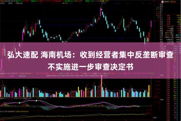 弘大速配 海南机场：收到经营者集中反垄断审查不实施进一步审查决定书