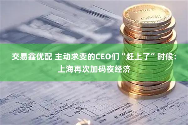交易鑫优配 主动求变的CEO们“赶上了”时候：上海再次加码夜经济