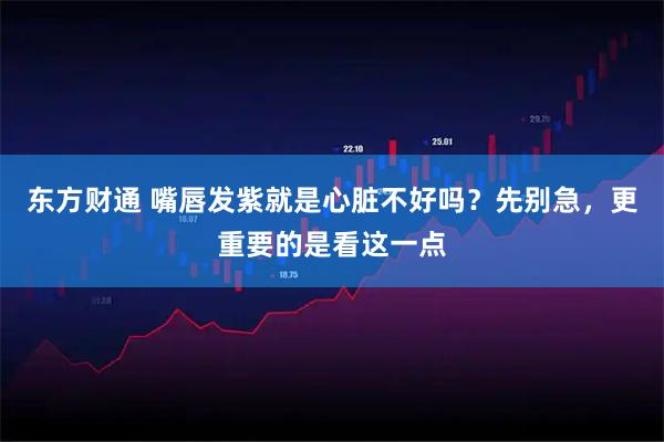 东方财通 嘴唇发紫就是心脏不好吗？先别急，更重要的是看这一点