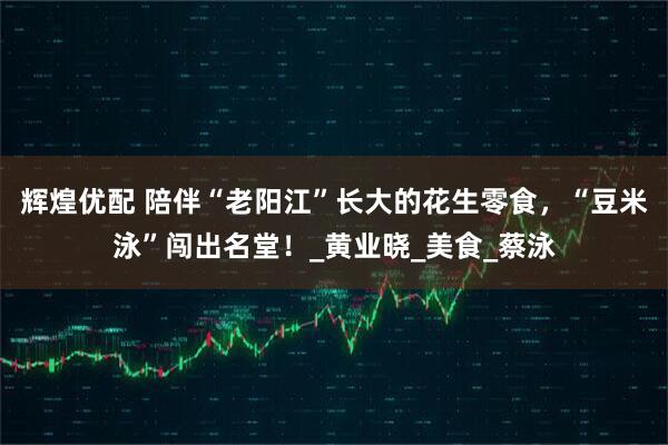 辉煌优配 陪伴“老阳江”长大的花生零食，“豆米泳”闯出名堂！_黄业晓_美食_蔡泳