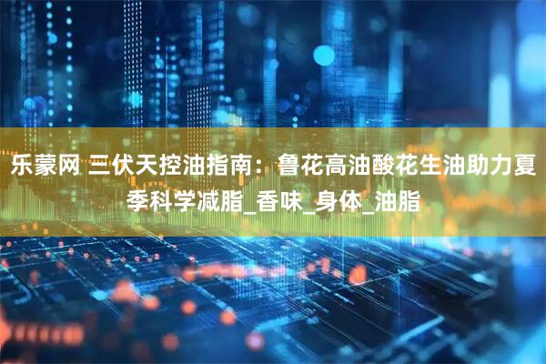 乐蒙网 三伏天控油指南：鲁花高油酸花生油助力夏季科学减脂_香味_身体_油脂