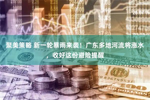 聚美策略 新一轮暴雨来袭！广东多地河流将涨水，收好这份避险提醒