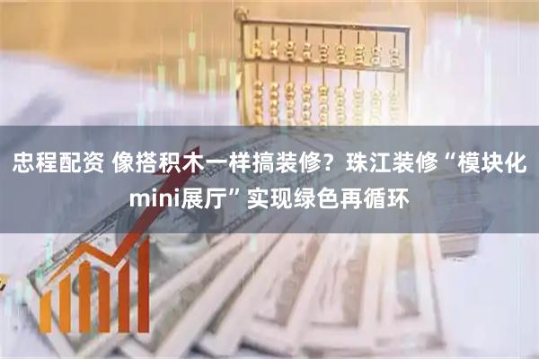 忠程配资 像搭积木一样搞装修？珠江装修“模块化mini展厅”实现绿色再循环