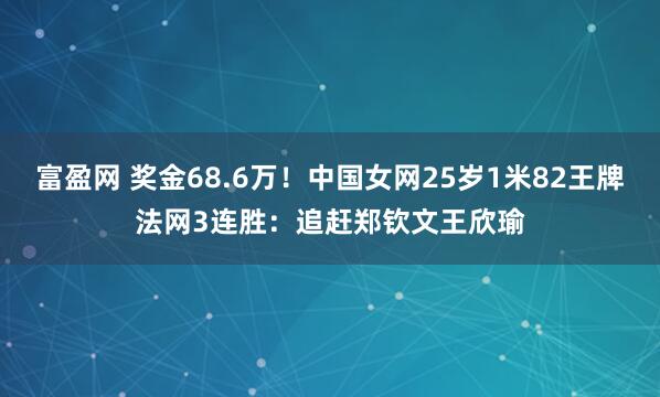 富盈网 奖金68.6万！中国女网25岁1米82王牌法网3连胜：追赶郑钦文王欣瑜