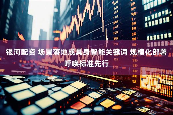 银河配资 场景落地成具身智能关键词 规模化部署呼唤标准先行