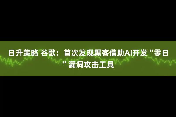 日升策略 谷歌：首次发现黑客借助AI开发“零日”漏洞攻击工具