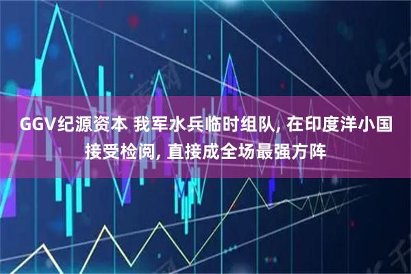 GGV纪源资本 我军水兵临时组队, 在印度洋小国接受检阅, 直接成全场最强方阵