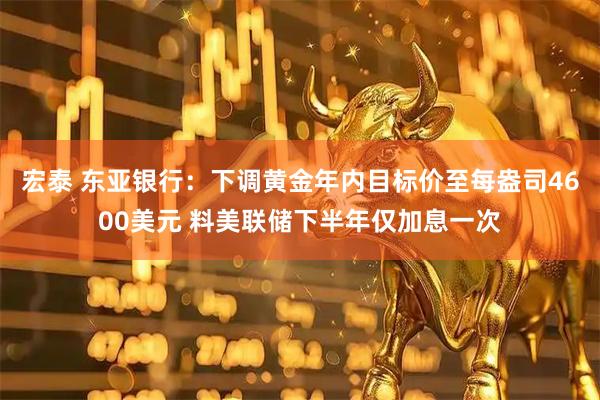 宏泰 东亚银行:下调黄金年内目标价至每盎司4600美元 料美联储下半年仅加息一次