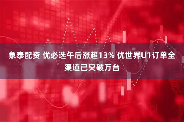 象泰配资 优必选午后涨超13% 优世界U1订单全渠道已突破万台